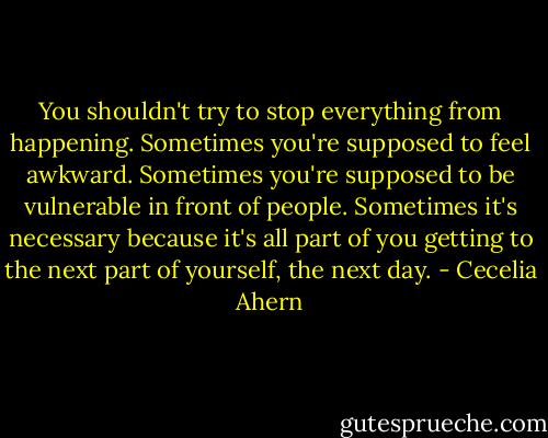 You shouldn't try to stop everything from happening. Sometimes you're supposed to feel awkward. Sometimes you're supposed to be vulnerable in front of people. Sometimes it's necessary because it's all part of you getting to the next part of yourself, the next day. - Cecelia Ahern