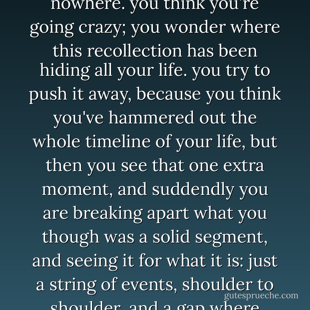 it it strange, suddenly having a memory come back out of nowhere. you think you're going crazy; you wonder where this recollection has been hiding all your life. you try to push it away, because you think you've hammered out the whole timeline of your life, but then you see that one extra moment, and suddendly you are breaking apart what you though was a solid segment, and seeing it for what it is: just a string of events, shoulder to shoulder, and a gap where there is room for one more. - Jodi Picoult