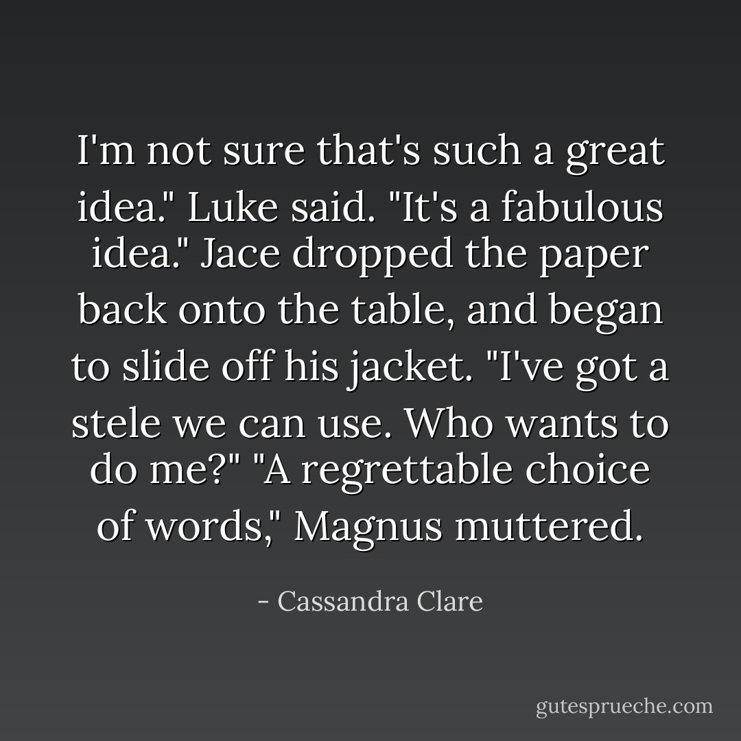 I'm not sure that's such a great idea." Luke said.<br />"It's a fabulous idea." Jace dropped the paper back onto the table, and began to slide off his jacket. "I've got a stele we can use. Who wants to do me?"<br />"A regrettable choice of words," Magnus muttered. - Cassandra Clare