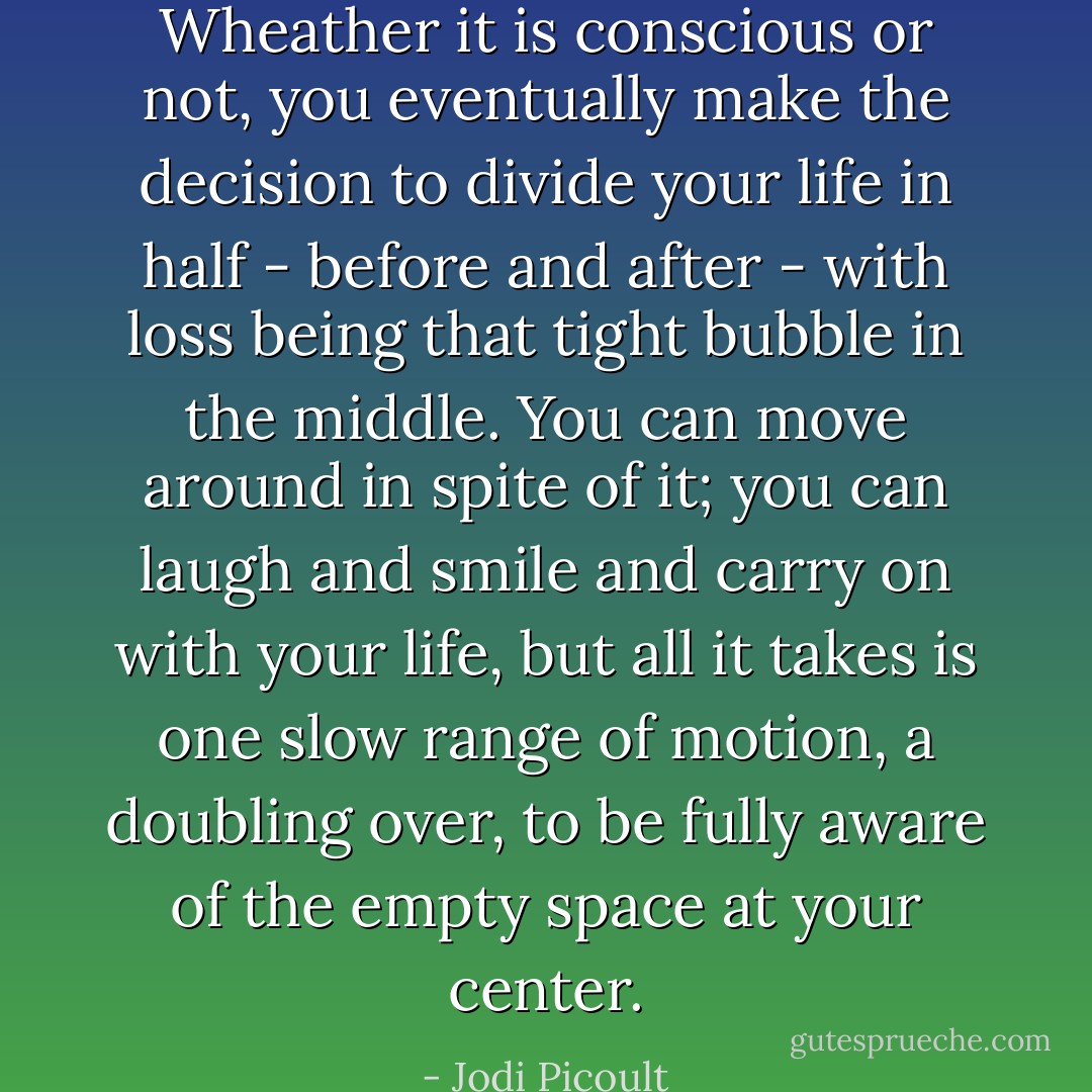 Wheather it is conscious or not, you eventually make the decision to divide your life in half - before and after - with loss being that tight bubble in the middle. You can move around in spite of it; you can laugh and smile and carry on with your life, but all it takes is one slow range of motion, a doubling over, to be fully aware of the empty space at your center. - Jodi Picoult