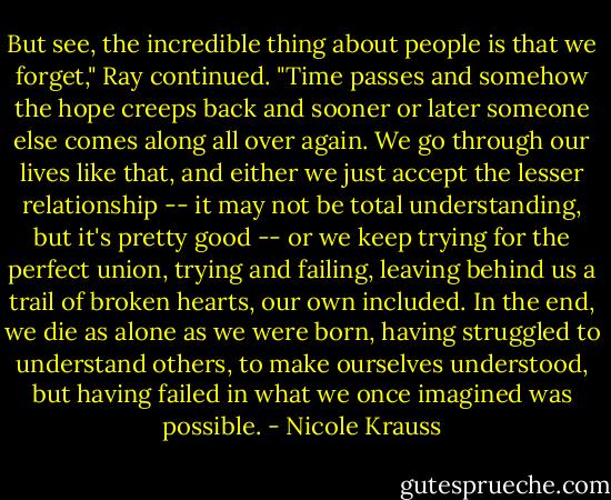 But see, the incredible thing about people is that we forget," Ray continued. "Time passes and somehow the hope creeps back and sooner or later someone else comes along all over again. We go through our lives like that, and either we just accept the lesser relationship -- it may not be total understanding, but it's pretty good -- or we keep trying for the perfect union, trying and failing, leaving behind us a trail of broken hearts, our own included. In the end, we die as alone as we were born, having struggled to understand others, to make ourselves understood, but having failed in what we once imagined was possible. - Nicole Krauss