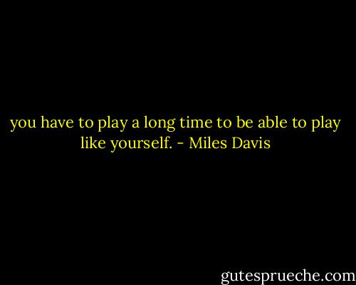 you have to play a long time to be able to play like yourself. - Miles Davis