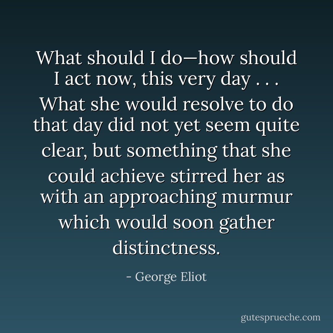 What should I do—how should I act now, this very day . . . What she would resolve to do that day did not yet seem quite clear, but something that she could achieve stirred her as with an approaching murmur which would soon gather distinctness. - George Eliot