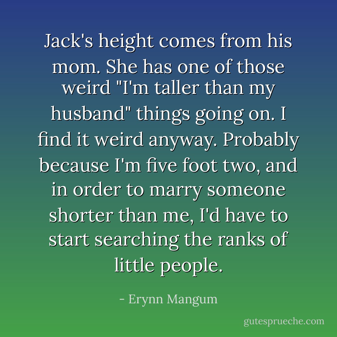 Jack's height comes from his mom. She has one of those weird "I'm taller than my husband" things going on. I find it weird anyway. Probably because I'm five foot two, and in order to marry someone shorter than me, I'd have to start searching the ranks of little people. - Erynn Mangum