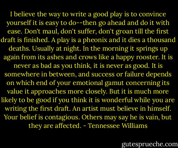 I believe the way to write a good play is to convince yourself it is easy to do--then go ahead and do it with ease. Don't maul, don't suffer, don't groan till the first draft is finished. A play is a pheonix and it dies a thousand deaths. Usually at night. In the morning it springs up again from its ashes and crows like a happy rooster. It is never as bad as you think, it is never as good. It is somewhere in between, and success or failure depends on which end of your emotional gamut concerning its value it approaches more closely. But it is much more likely to be good if you think it is wonderful while you are writing the first draft. An artist must believe in himself. Your belief is contagious. Others may say he is vain, but they are affected. - Tennessee Williams