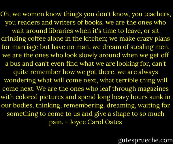 Oh, we women know things you don't know, you teachers, you readers and writers of books, we are the ones who wait around libraries when it's time to leave, or sit drinking coffee alone in the kitchen; we make crazy plans for marriage but have no man, we dream of stealing men, we are the ones who look slowly around when we get off a bus and can't even find what we are looking for, can't quite remember how we got there, we are always wondering what will come next, what terrible thing will come next. We are the ones who leaf through magazines with colored pictures and spend long heavy hours sunk in our bodies, thinking, remembering, dreaming, waiting for something to come to us and give a shape to so much pain. - Joyce Carol Oates