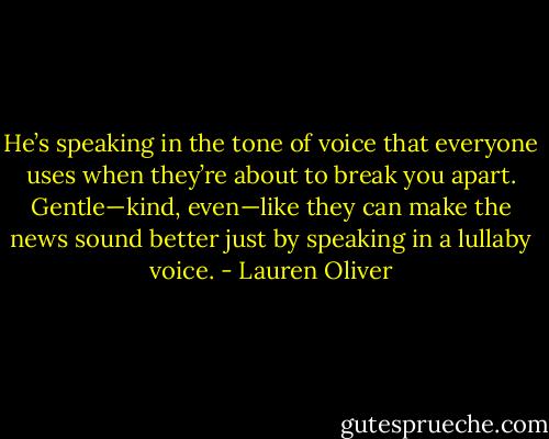 He’s speaking in the tone of voice that everyone uses when they’re about to break you apart. Gentle—kind, even—like they can make the news sound better just by speaking in a lullaby voice. - Lauren Oliver