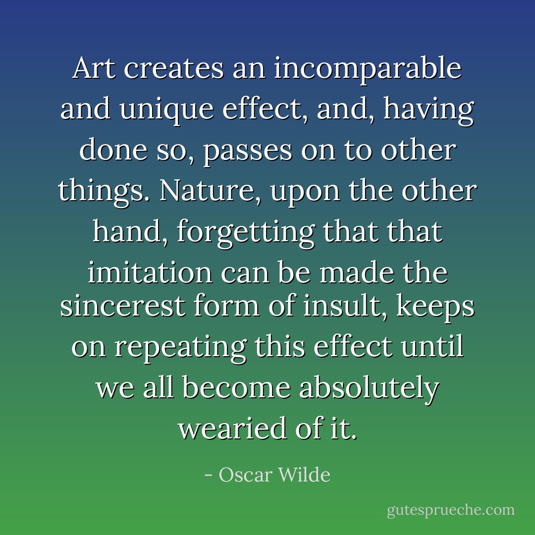 Art creates an incomparable and unique effect, and, having done so, passes on to other things. Nature, upon the other hand, forgetting that that imitation can be made the sincerest form of insult, keeps on repeating this effect until we all become absolutely wearied of it. - Oscar Wilde
