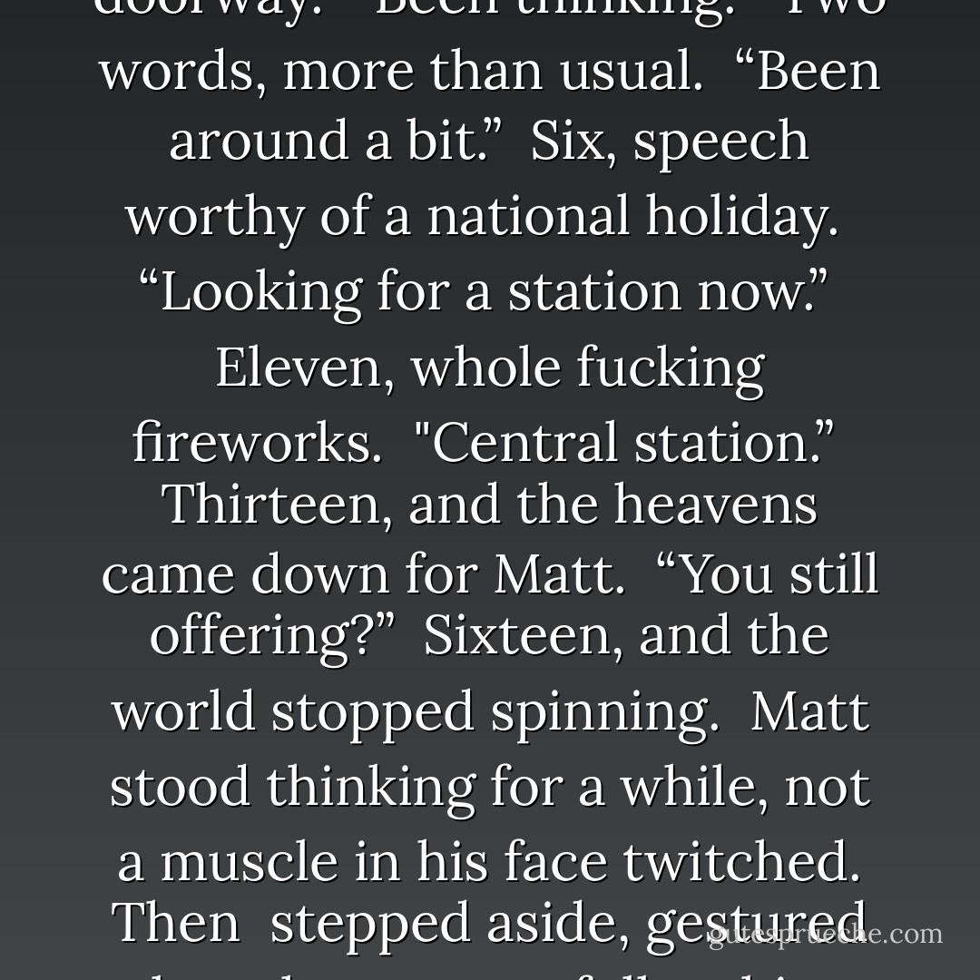 Opening the door, he nearly did a double take into the mirror behind <br />him. <br />Hooch. Hooch, pushing his shades back up onto his head, and re-shouldering the bergan. Hooch, standing in the doorway. <br />“Been thinking.” <br />Two words, more than usual. <br />“Been around a bit.” <br />Six, speech worthy of a national holiday. <br />“Looking for a station now.” <br />Eleven, whole fucking fireworks. <br />"Central station.” <br />Thirteen, and the heavens came down for Matt. <br />“You still offering?” <br />Sixteen, and the world stopped spinning. <br />Matt stood thinking for a while, not a muscle in his face twitched. Then <br />stepped aside, gestured the other man to follow him. Closed the door. <br />“One condition.” <br />Hooch’s brows rose for a split second. <br />Matt broke into a grin at last, which threatened to split his face. “Promise <br />not to talk too much. - Marquesate