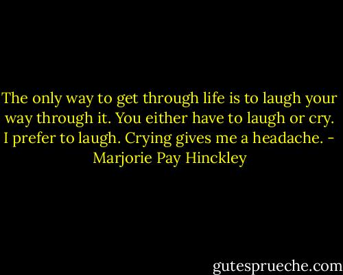 The only way to get through life is to laugh your way through it. You either have to laugh or cry. I prefer to laugh. Crying gives me a headache. - Marjorie Pay Hinckley