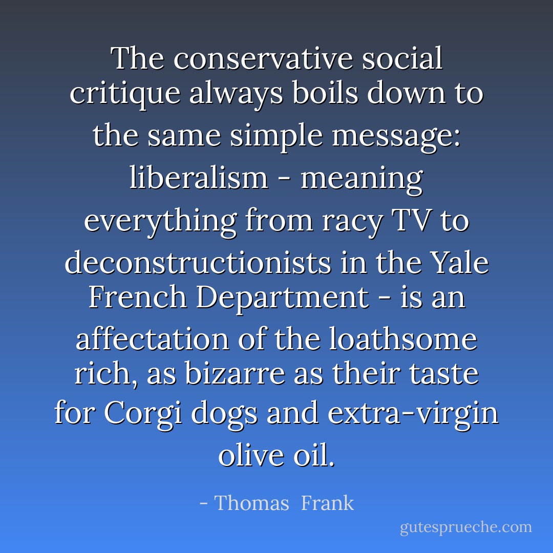The conservative social critique always boils down to the same simple message: liberalism - meaning everything from racy TV to deconstructionists in the Yale French Department - is an affectation of the loathsome rich, as bizarre as their taste for Corgi dogs and extra-virgin olive oil. - Thomas  Frank