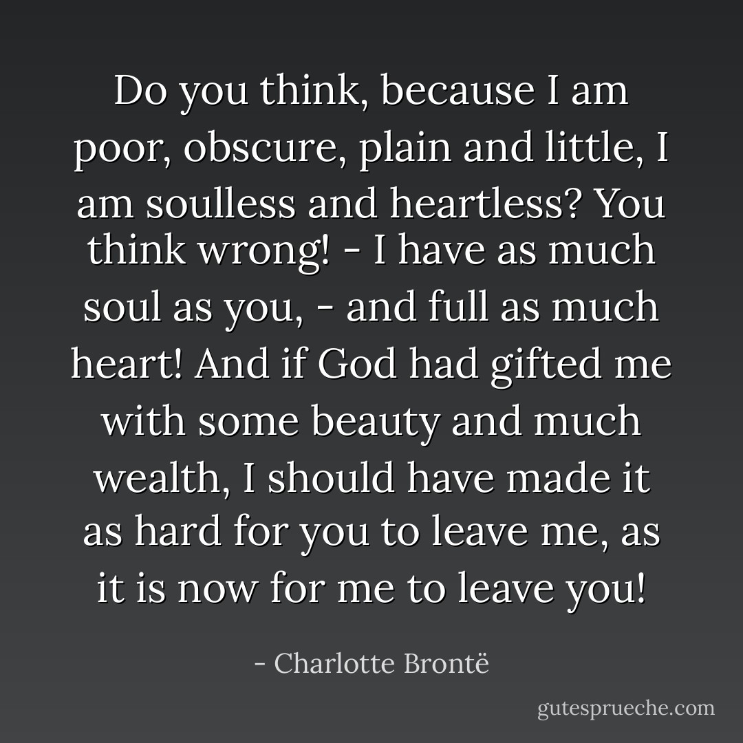 Do you think, because I am poor, obscure, plain and little, I am soulless and heartless? You think wrong! - I have as much soul as you, - and full as much heart! And if God had gifted me with some beauty and much wealth, I should have made it as hard for you to leave me, as it is now for me to leave you! - Charlotte Brontë