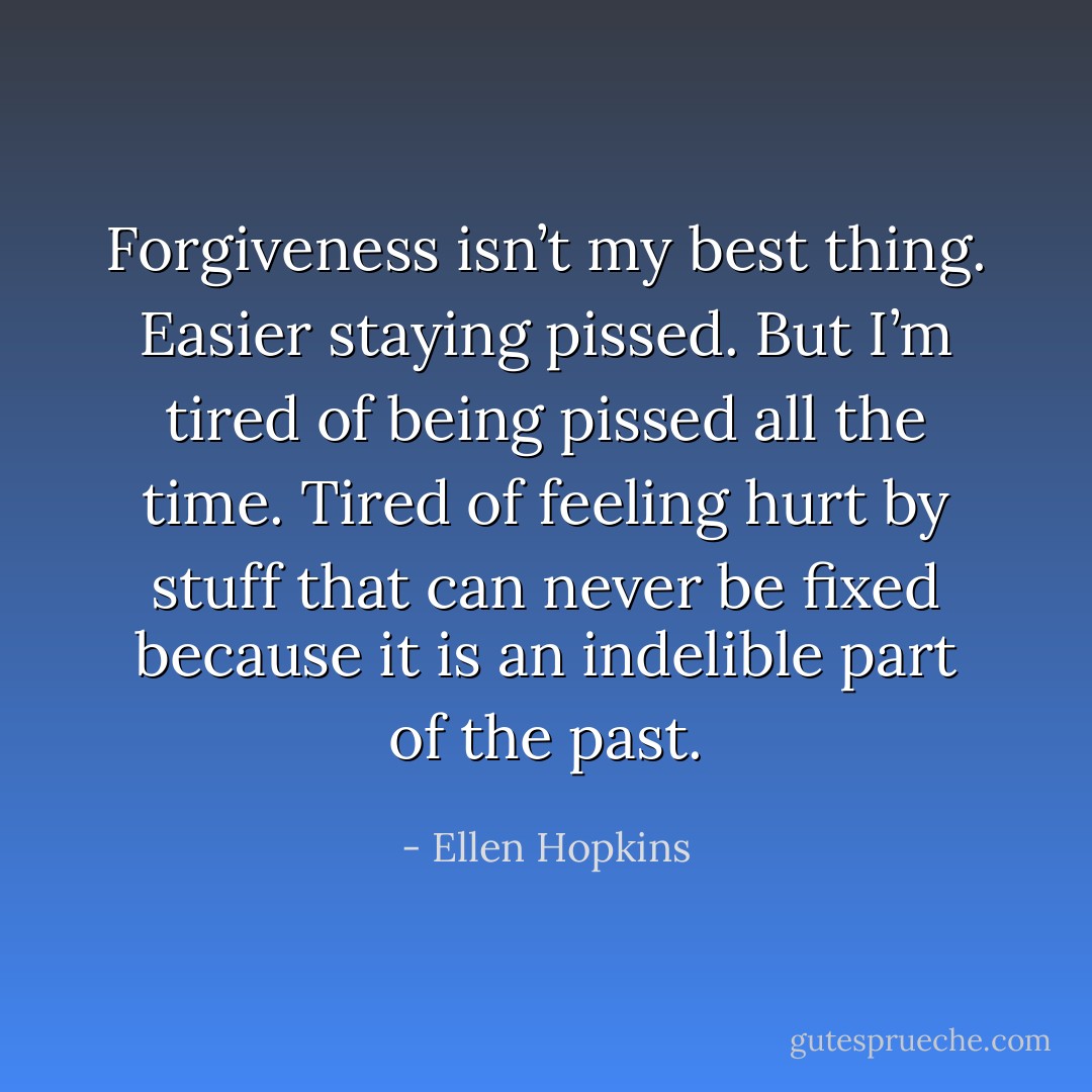 Forgiveness isn’t my best thing.<br />Easier staying pissed. But I’m<br />tired of being pissed all the time.<br />Tired of feeling hurt by stuff that<br />can never be fixed because it is<br />an indelible part of the past. - Ellen Hopkins