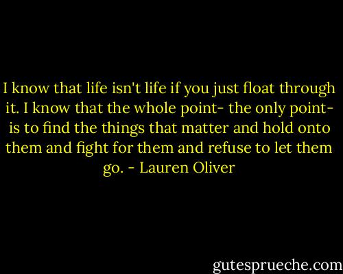 I know that life isn't life if you just float through it. I know that the whole point- the only point- is to find the things that matter and hold onto them and fight for them and refuse to let them go. - Lauren Oliver