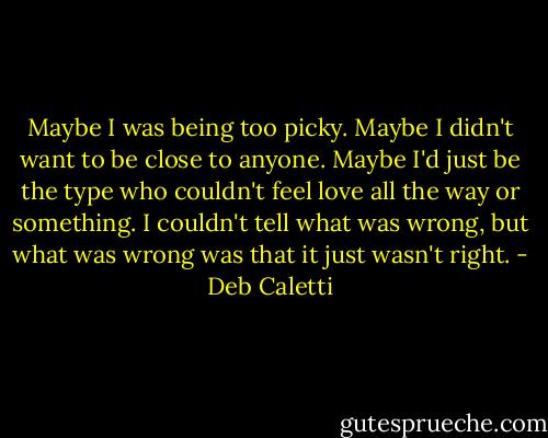 Maybe I was being too picky. Maybe I didn't want to be close to anyone. Maybe I'd just be the type who couldn't feel love all the way or something. I couldn't tell what was wrong, but what was wrong was that it just wasn't right. - Deb Caletti