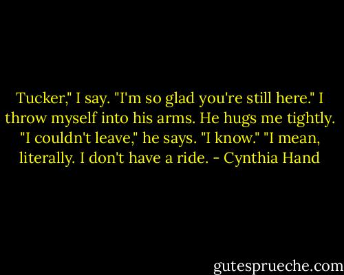 Tucker," I say. "I'm so glad you're still here."<br />I throw myself into his arms. He hugs me tightly.<br />"I couldn't leave," he says.<br />"I know."<br />"I mean, literally. I don't have a ride. - Cynthia Hand