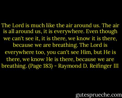 The Lord is much like the air around us. The air is all around us, it is everywhere. Even though we can't see it, it is there, we know it is there, because we are breathing. The Lord is everywhere too, you can't see Him, but He is there, we know He is there, because we are breathing. (Page 183) - Raymond D. Reifinger III