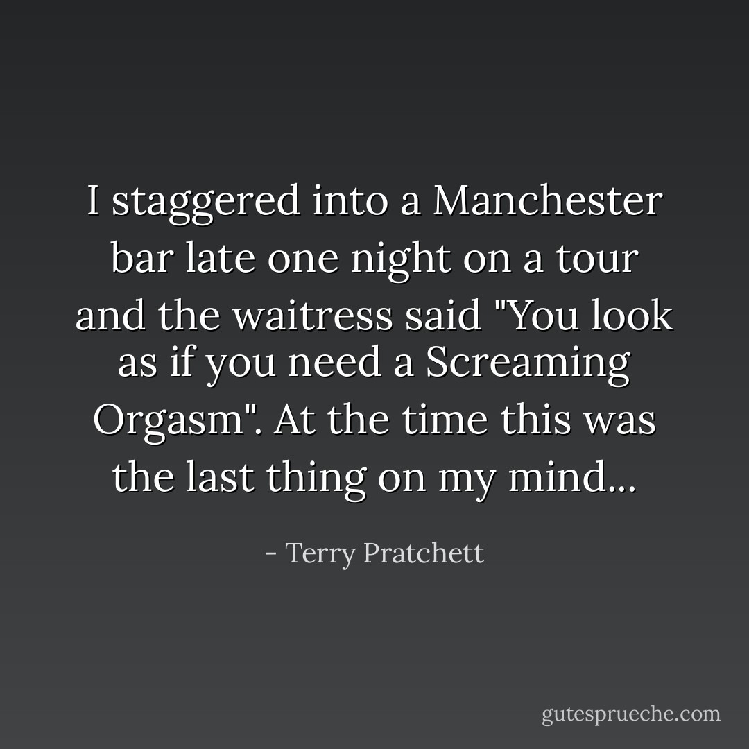 I staggered into a Manchester bar late one night on a tour and the waitress said "You look as if you need a Screaming Orgasm". At the time this was the last thing on my mind... - Terry Pratchett
