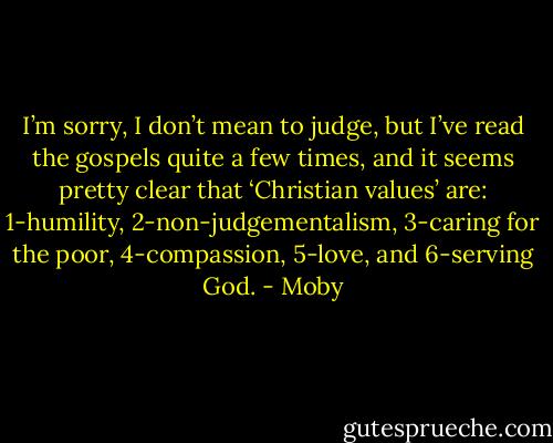 I’m sorry, I don’t mean to judge, but I’ve read the gospels quite a few times, and it seems pretty clear that ‘Christian values’ are: 1-humility, 2-non-judgementalism, 3-caring for the poor, 4-compassion, 5-love, and 6-serving God. - Moby