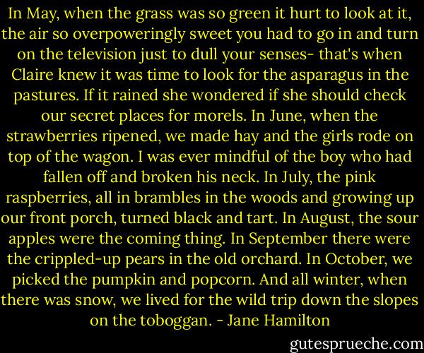In May, when the grass was so green it hurt to look at it, the air so overpoweringly sweet you had to go in and turn on the television just to dull your senses- that's when Claire knew it was time to look for the asparagus in the pastures. If it rained she wondered if she should check our secret places for morels. In June, when the strawberries ripened, we made hay and the girls rode on top of the wagon. I was ever mindful of the boy who had fallen off and broken his neck. In July, the pink raspberries, all in brambles in the woods and growing up our front porch, turned black and tart. In August, the sour apples were the coming thing. In September there were the crippled-up pears in the old orchard. In October, we picked the pumpkin and popcorn. And all winter, when there was snow, we lived for the wild trip down the slopes on the toboggan. - Jane Hamilton