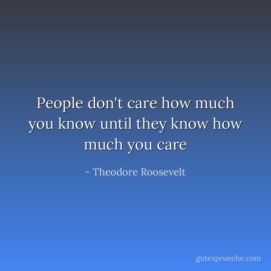 People don't care how much you know until they know how much you care - Theodore Roosevelt