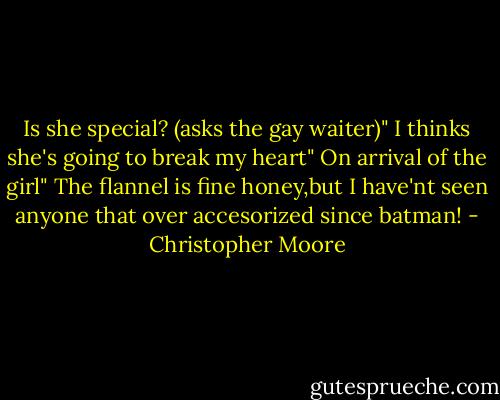 Is she special? (asks the gay waiter)" I thinks she's going to break my heart" On arrival of the girl" The flannel is fine honey,but I have'nt seen anyone that over accesorized since batman! - Christopher Moore