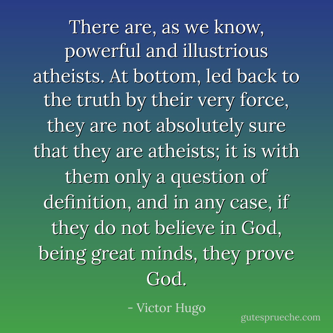 There are, as we know, powerful and illustrious atheists. At bottom, led back to the truth by their very force, they are not absolutely sure that they are atheists; it is with them only a question of definition, and in any case, if they do not believe in God, being great minds, they prove God. - Victor Hugo