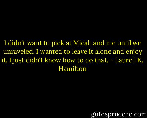I didn't want to pick at Micah and me until we unraveled. I wanted to leave it alone and enjoy it. I just didn't know how to do that. - Laurell K. Hamilton
