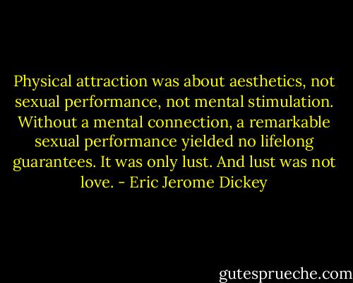 Physical attraction was about aesthetics, not sexual performance, not mental stimulation. Without a mental connection, a remarkable sexual performance yielded no lifelong guarantees. It was only lust. And lust was not love. - Eric Jerome Dickey
