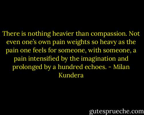 There is nothing heavier than compassion. Not even one’s own pain weights so heavy as the pain one feels for someone, with someone, a pain intensified by the imagination and prolonged by a hundred echoes. - Milan Kundera