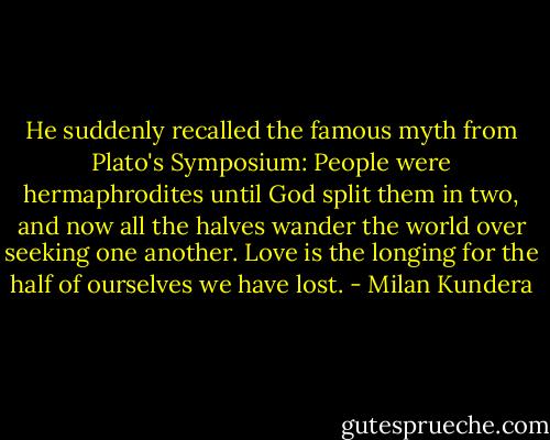 He suddenly recalled the famous myth from Plato's Symposium: People were hermaphrodites until God split them in two, and now all the halves wander the world over seeking one another. Love is the longing for the half of ourselves we have lost. - Milan Kundera