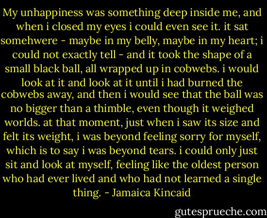 My unhappiness was something deep inside me, and when i closed my eyes i could even see it. it sat somehwere - maybe in my belly, maybe in my heart; i could not exactly tell - and it took the shape of a small black ball, all wrapped up in cobwebs. i would look at it and look at it until i had burned the cobwebs away, and then i would see that the ball was no bigger than a thimble, even though it weighed worlds. at that moment, just when i saw its size and felt its weight, i was beyond feeling sorry for myself, which is to say i was beyond tears. i could only just sit and look at myself, feeling like the oldest person who had ever lived and who had not learned a single thing. - Jamaica Kincaid