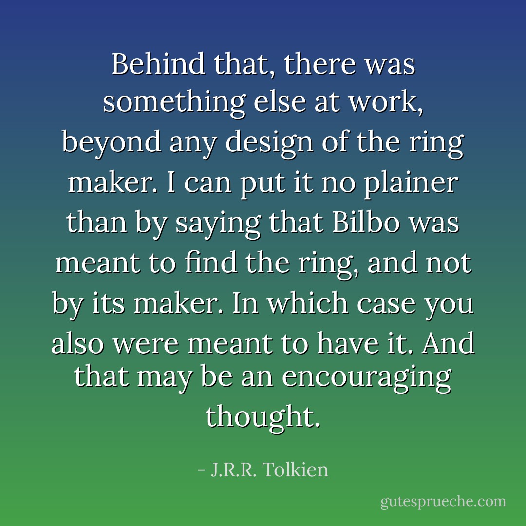 Behind that, there was something else at work, beyond any design of the ring maker. I can put it no plainer than by saying that Bilbo was <i>meant</i> to find the ring, and <i>not</i> by its maker. In which case you also were <i>meant</i> to have it. And that may be an encouraging thought. - J.R.R. Tolkien