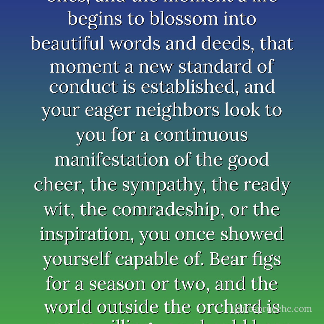 The soul grows into lovely habits as easily as into ugly ones, and the moment a life begins to blossom into beautiful words and deeds, that moment a new standard of conduct is established, and your eager neighbors look to you for a continuous manifestation of the good cheer, the sympathy, the ready wit, the comradeship, or the inspiration, you once showed yourself capable of. Bear figs for a season or two, and the world outside the orchard is very unwilling you should bear thistles. - Kate Douglas Wiggin