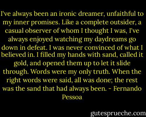 I've always been an ironic dreamer, unfaithful to my inner promises.<br />Like a complete outsider, a casual observer of whom I thought I was,<br />I've always enjoyed watching my daydreams go down in defeat.<br />I was never convinced of what I believed in.<br />I filled my hands with sand, called it gold, and opened them up to let it slide through.<br />Words were my only truth.<br />When the right words were said, all was done; the rest was the sand that had always been. - Fernando Pessoa
