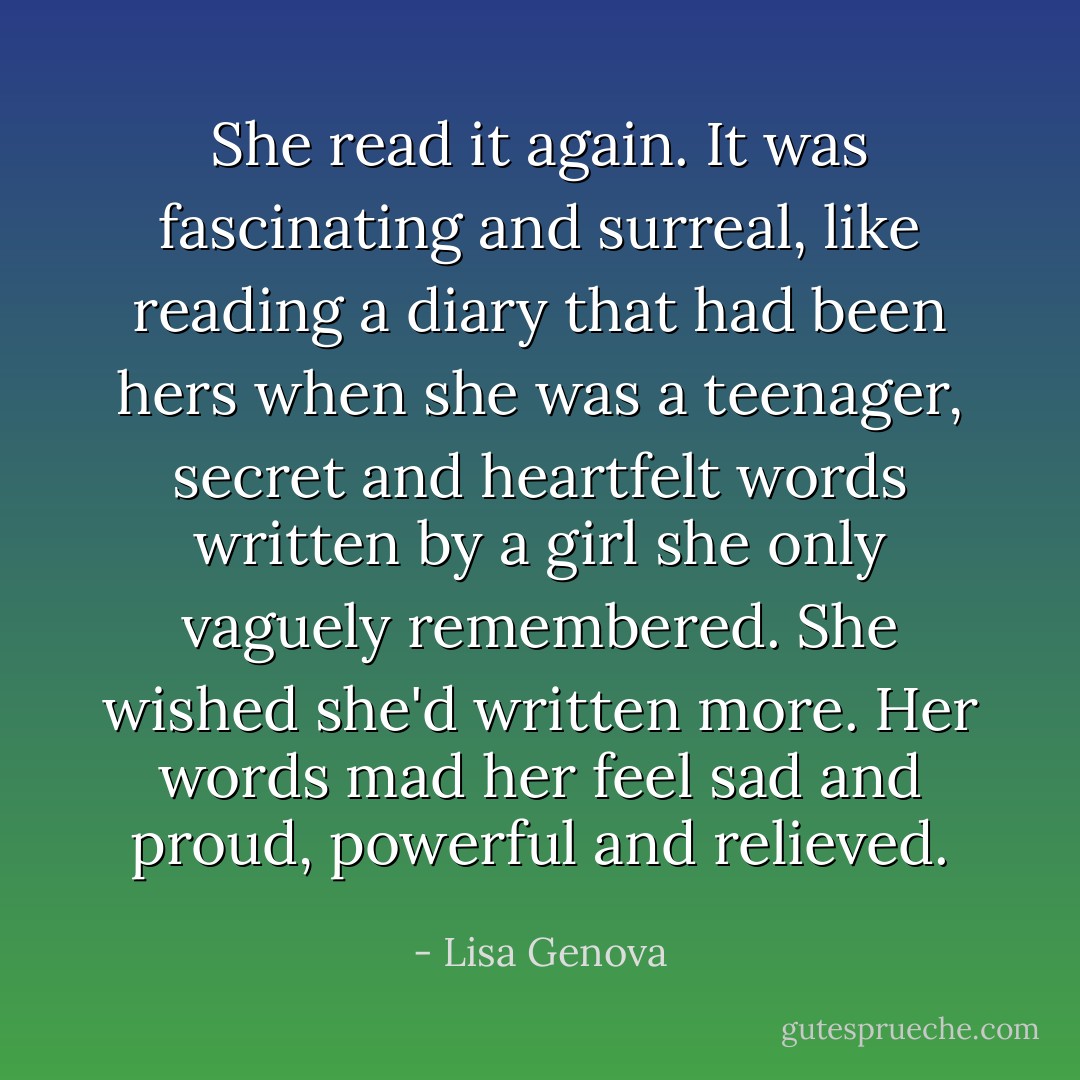 She read it again. It was fascinating and surreal, like reading a diary that had been hers when she was a teenager, secret and heartfelt words written by a girl she only vaguely remembered. She wished she'd written more. Her words mad her feel sad and proud, powerful and relieved. - Lisa Genova