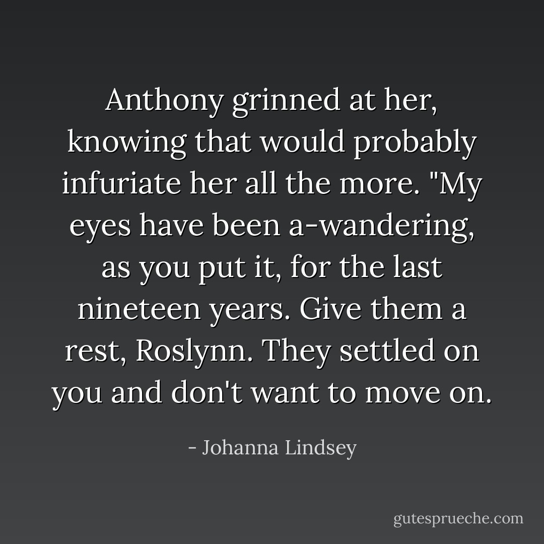 Anthony grinned at her, knowing that would probably infuriate her all the more. "My eyes have been a-wandering, as you put it, for the last nineteen years. Give them a rest, Roslynn. They settled on you and don't want to move on. - Johanna Lindsey