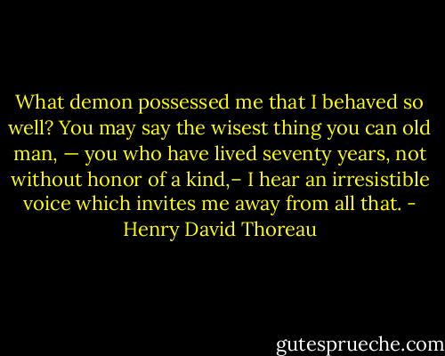 What demon possessed me that I behaved so well? You may say the wisest thing you can old man, — you who have lived seventy years, not without honor of a kind,– I hear an irresistible voice which invites me away from all that. - Henry David Thoreau