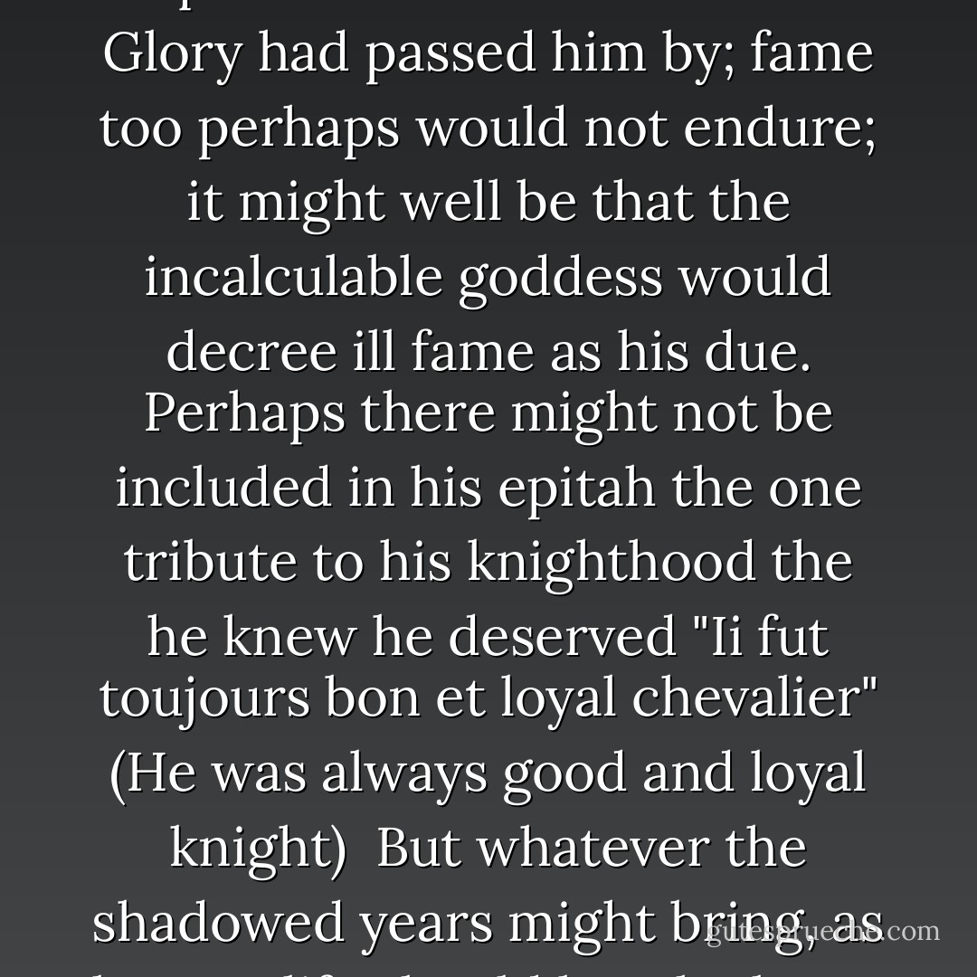 Presently comfort came to him, and he thought the she had always given him of her strength though he had never quite realised it until now.<br />Glory had passed him by; fame too perhaps would not endure; it might well be that the incalculable goddess would decree ill fame as his due. Perhaps there might not be included in his epitah the one tribute to his knighthood the he knew he deserved "Ii fut toujours bon et loyal chevalier" (He was always good and loyal knight)<br /> But whatever the shadowed years might bring, as long as life should last, he knew that he had here at his side one sure recompense and one abiding loyalty. - Anya Seton