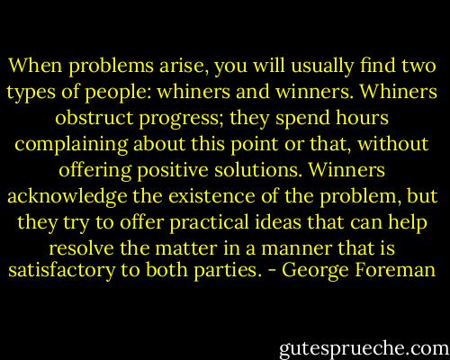 When problems arise, you will usually find two types of people: whiners and winners. Whiners obstruct progress; they spend hours complaining about this point or that, without offering positive solutions. Winners acknowledge the existence of the problem, but they try to offer practical ideas that can help resolve the matter in a manner that is satisfactory to both parties. - George Foreman