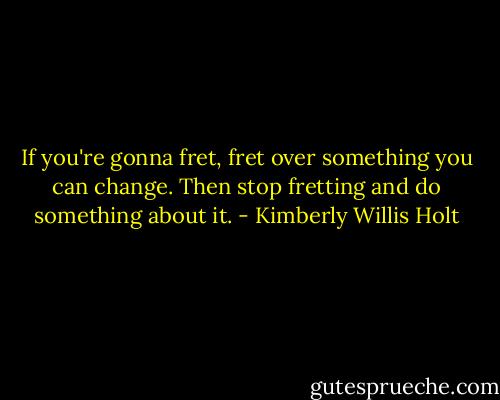 If you're gonna fret, fret over something you can change. Then stop fretting and do something about it. - Kimberly Willis Holt