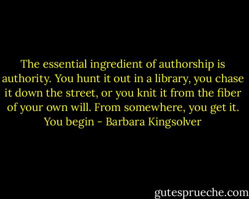 The essential ingredient of authorship is authority. You hunt it out in a library, you chase it down the street, or you knit it from the fiber of your own will. From somewhere, you get it. You begin - Barbara Kingsolver