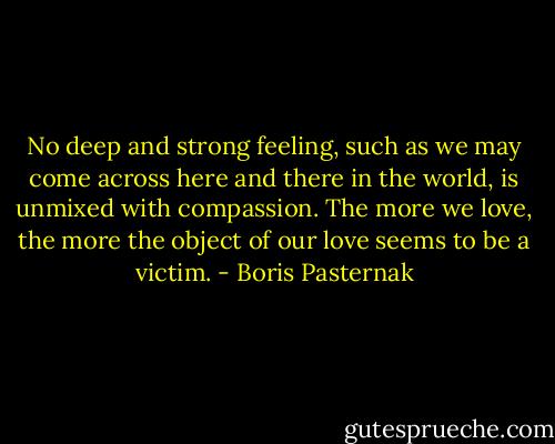 No deep and strong feeling, such as we may come across here and there in the world, is unmixed with compassion. The more we love, the more the object of our love seems to be a victim. - Boris Pasternak