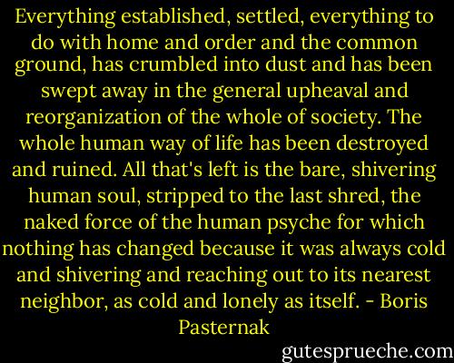 Everything established, settled, everything to do with home and order and the common ground, has crumbled into dust and has been swept away in the general upheaval and reorganization of the whole of society. The whole human way of life has been destroyed and ruined. All that's left is the bare, shivering human soul, stripped to the last shred, the naked force of the human psyche for which nothing has changed because it was always cold and shivering and reaching out to its nearest neighbor, as cold and lonely as itself. - Boris Pasternak