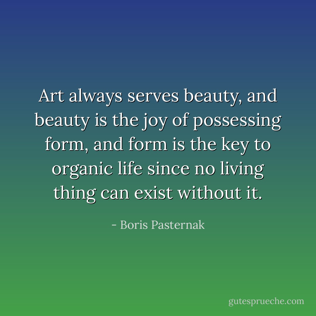 Art always serves beauty, and beauty is the joy of possessing form, and form is the key to organic life since no living thing can exist without it. - Boris Pasternak