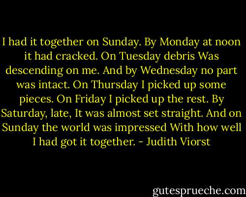 I had it together on Sunday.<br />By Monday at noon it had cracked.<br />On Tuesday debris<br />Was descending on me.<br />And by Wednesday no part was intact.<br />On Thursday I picked up some pieces.<br />On Friday I picked up the rest.<br />By Saturday, late,<br />It was almost set straight.<br />And on Sunday the world was impressed<br />With how well I had got it together. - Judith Viorst
