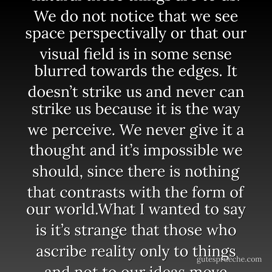 That it doesn’t strike us at all when we look around us, move about in space, feel our own bodies, etc. etc., shows how natural these things are to us. We do not notice that we see space perspectivally or that our visual field is in some sense blurred towards the edges. It doesn’t strike us and never can strike us because it is the way we perceive. We never give it a thought and it’s impossible we should, since there is nothing that contrasts with the form of our world.What I wanted to say is it’s strange that those who ascribe reality only to things and not to our ideas move about so unquestioningly in the world as idea and never long to escape from it. - Ludwig Wittgenstein