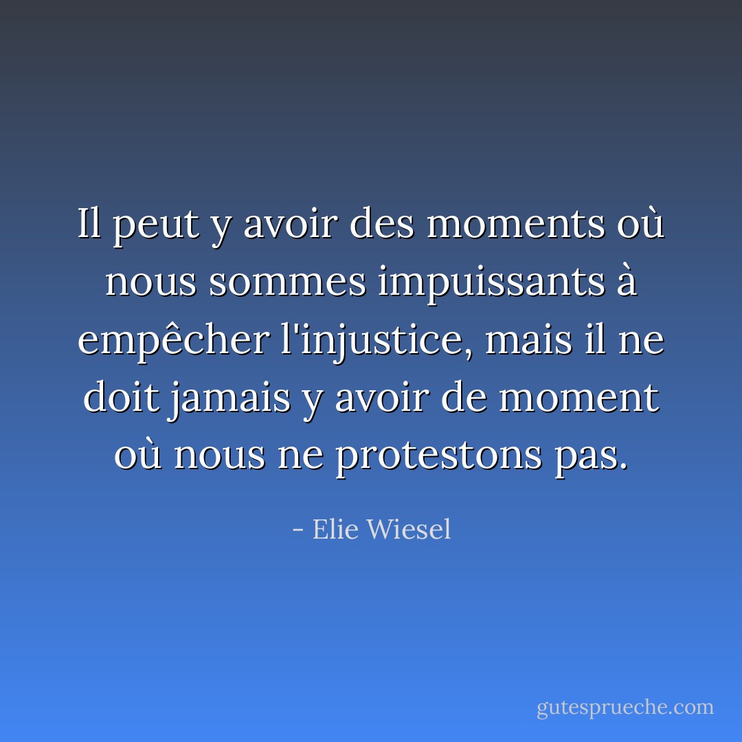 Il peut y avoir des moments où nous sommes impuissants à empêcher l'injustice, mais il ne doit jamais y avoir de moment où nous ne protestons pas. - Elie Wiesel