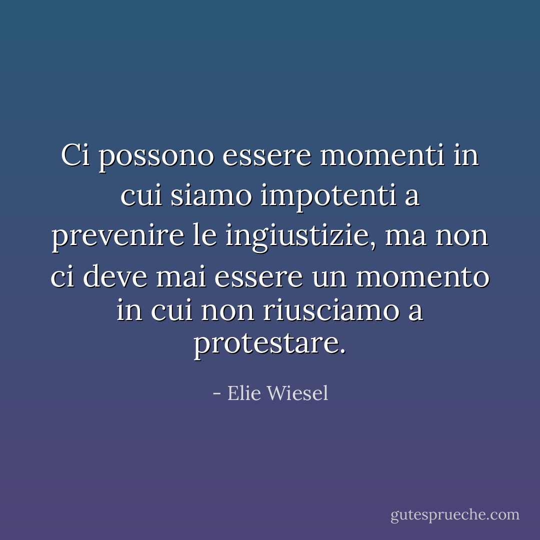 Ci possono essere momenti in cui siamo impotenti a prevenire le ingiustizie, ma non ci deve mai essere un momento in cui non riusciamo a protestare. - Elie Wiesel
