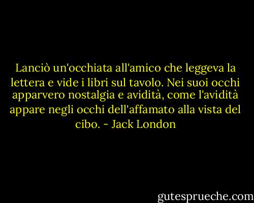 Lanciò un'occhiata all'amico che leggeva la lettera e vide i libri sul tavolo. Nei suoi occhi apparvero nostalgia e avidità, come l'avidità appare negli occhi dell'affamato alla vista del cibo. - Jack London